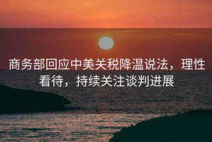 商務(wù)部回應(yīng)中美關(guān)稅降溫說法，理性看待，持續(xù)關(guān)注談判進(jìn)展