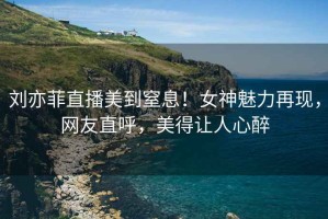 劉亦菲直播美到窒息！女神魅力再現(xiàn)，網(wǎng)友直呼，美得讓人心醉