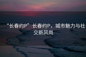 “長春約P”長春約P，城市魅力與社交新風尚
