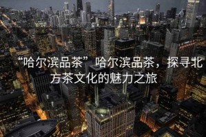 “哈爾濱品茶”哈爾濱品茶，探尋北方茶文化的魅力之旅