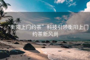“衡陽上門約茶”科技引領(lǐng)衡陽上門約茶新風(fēng)尚