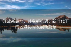 開放新高地，共享新機(jī)遇，新時(shí)代下的區(qū)域協(xié)同發(fā)展新篇章