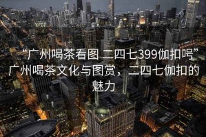 “廣州喝茶看圖 二四七399伽扣呺”廣州喝茶文化與圖賞，二四七伽扣的魅力