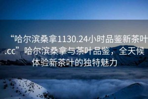 “哈爾濱桑拿1130.24小時(shí)品鑒新茶葉.cc”哈爾濱桑拿與茶葉品鑒，全天候體驗(yàn)新茶葉的獨(dú)特魅力