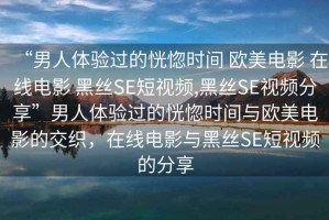“男人體驗(yàn)過(guò)的恍惚時(shí)間 歐美電影 在線電影 黑絲SE短視頻,黑絲SE視頻分享”男人體驗(yàn)過(guò)的恍惚時(shí)間與歐美電影的交織，在線電影與黑絲SE短視頻的分享