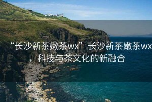 “長(zhǎng)沙新茶嫩茶wx”長(zhǎng)沙新茶嫩茶wx，科技與茶文化的新融合