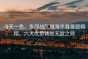 海天一色，東部戰(zhàn)區(qū)越海殺器展翅翱翔，六大優(yōu)勢(shì)鑄就無敵之師