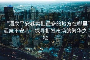 “酒泉平安巷賣批最多的地方在哪里”酒泉平安巷，探尋批發(fā)市場的繁華之地