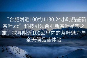 “合肥附近100約1130.24小時(shí)品鑒新茶葉.cc”科技引領(lǐng)合肥新茶葉品鑒之旅，探尋附近100公里內(nèi)的茶葉魅力與全天候品鑒體驗(yàn)