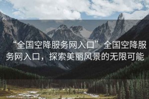 “全國空降服務(wù)網(wǎng)入口”全國空降服務(wù)網(wǎng)入口，探索美麗風景的無限可能
