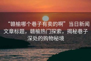 “贛榆哪個(gè)巷子有賣的啊”當(dāng)日新聞文章標(biāo)題，贛榆熱門探索，揭秘巷子深處的購(gòu)物秘境