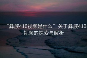 “彝族410視頻是什么”關(guān)于彝族410視頻的探索與解析