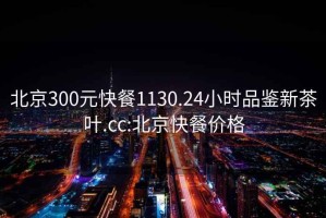 北京300元快餐1130.24小時品鑒新茶葉.cc:北京快餐價格