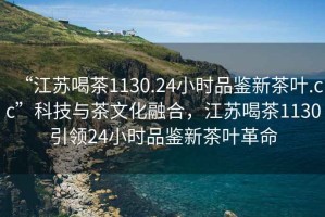 “江蘇喝茶1130.24小時(shí)品鑒新茶葉.cc”科技與茶文化融合，江蘇喝茶1130引領(lǐng)24小時(shí)品鑒新茶葉革命