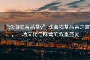 “珠海喝茶品茶v”珠海喝茶品茶之旅，一場文化與味蕾的雙重盛宴