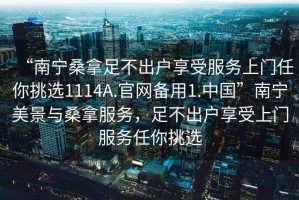 “南寧桑拿足不出戶享受服務(wù)上門(mén)任你挑選1114A.官網(wǎng)備用1.中國(guó)”南寧美景與桑拿服務(wù)，足不出戶享受上門(mén)服務(wù)任你挑選