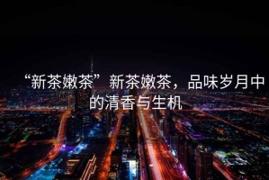 “新茶嫩茶”新茶嫩茶，品味歲月中的清香與生機(jī)