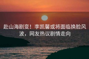 赴山海劇變！李凱馨或?qū)⒚媾R換臉風(fēng)波，網(wǎng)友熱議劇情走向