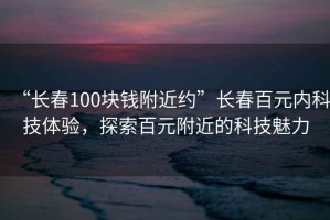 “長春100塊錢附近約”長春百元內科技體驗，探索百元附近的科技魅力
