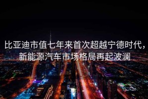 比亞迪市值七年來首次超越寧德時代，新能源汽車市場格局再起波瀾