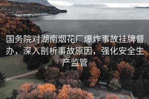 國(guó)務(wù)院對(duì)湖南煙花廠爆炸事故掛牌督辦，深入剖析事故原因，強(qiáng)化安全生產(chǎn)監(jiān)管