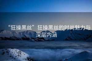 “狂操黑絲”狂操黑絲的時尚魅力與深層內(nèi)涵