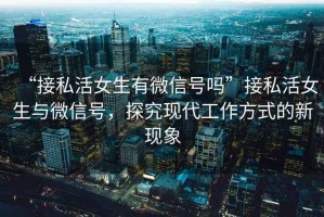 “接私活女生有微信號(hào)嗎”接私活女生與微信號(hào)，探究現(xiàn)代工作方式的新現(xiàn)象