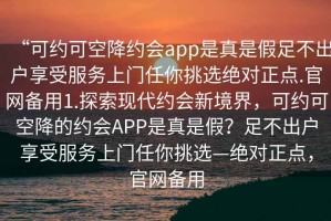“可約可空降約會(huì)app是真是假足不出戶享受服務(wù)上門任你挑選絕對(duì)正點(diǎn).官網(wǎng)備用1.探索現(xiàn)代約會(huì)新境界，可約可空降的約會(huì)APP是真是假？足不出戶享受服務(wù)上門任你挑選—絕對(duì)正點(diǎn)，官網(wǎng)備用