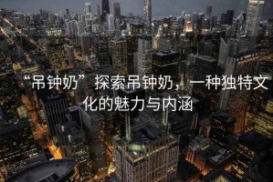 “吊鐘奶”探索吊鐘奶，一種獨(dú)特文化的魅力與內(nèi)涵