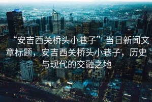 “安吉西關(guān)橋頭小巷子”當(dāng)日新聞文章標(biāo)題，安吉西關(guān)橋頭小巷子，歷史與現(xiàn)代的交融之地