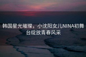 韓國(guó)星光璀璨，小沈陽女兒NINA初舞臺(tái)綻放青春風(fēng)采