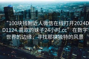 “100塊錢附近人微信在線打開2024DD1124.喜歡的妹子24小時(shí).cc”在數(shù)字世界的邊緣，尋找那抹獨(dú)特的風(fēng)景