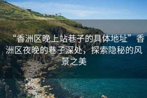 “香洲區(qū)晚上站巷子的具體地址”香洲區(qū)夜晚的巷子深處，探索隱秘的風(fēng)景之美