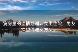 病房里的溫情邂逅，女生住院，男友探望偶遇女方父親