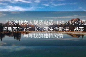 “長沙找女人聯(lián)系電話1130.24小時(shí)品鑒新茶葉.cc”長沙夜生活新探，品茶與尋找的獨(dú)特風(fēng)情