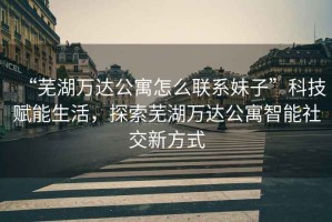 “蕪湖萬(wàn)達(dá)公寓怎么聯(lián)系妹子”科技賦能生活，探索蕪湖萬(wàn)達(dá)公寓智能社交新方式