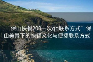 “保山快餐200一次qq聯(lián)系方式”保山美景下的快餐文化與便捷聯(lián)系方式