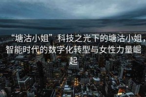 “塘沽小姐”科技之光下的塘沽小姐，智能時(shí)代的數(shù)字化轉(zhuǎn)型與女性力量崛起