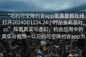“可約可空降約會app是真是假在線打開2024DD1124.24小時品鑒新茶葉.cc”探索真實(shí)與虛幻，約會應(yīng)用中的真實(shí)與假想—以可約可空降約會app為例