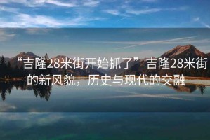 “吉隆28米街開始抓了”吉隆28米街的新風(fēng)貌，歷史與現(xiàn)代的交融