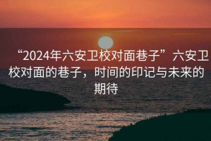 “2024年六安衛(wèi)校對面巷子”六安衛(wèi)校對面的巷子，時間的印記與未來的期待