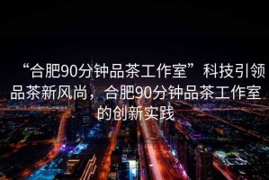 “合肥90分鐘品茶工作室”科技引領(lǐng)品茶新風(fēng)尚，合肥90分鐘品茶工作室的創(chuàng)新實(shí)踐