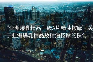 “亞洲爆乳精品一級(jí)A片精油按摩”關(guān)于亞洲爆乳精品及精油按摩的探討