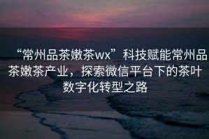 “常州品茶嫩茶wx”科技賦能常州品茶嫩茶產(chǎn)業(yè)，探索微信平臺(tái)下的茶葉數(shù)字化轉(zhuǎn)型之路