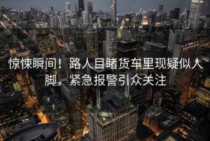 驚悚瞬間！路人目睹貨車里現(xiàn)疑似人腳，緊急報警引眾關注