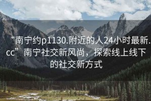 “南寧約p1130.附近的人24小時(shí)最新.cc”南寧社交新風(fēng)尚，探索線上線下的社交新方式