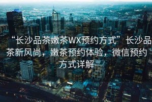 “長沙品茶嫩茶WX預(yù)約方式”長沙品茶新風(fēng)尚，嫩茶預(yù)約體驗，微信預(yù)約方式詳解