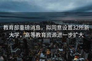 教育部重磅消息，擬同意設(shè)置32所新大學，高等教育資源進一步擴大