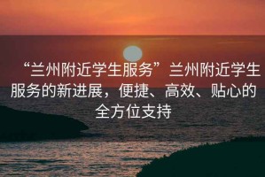 “蘭州附近學(xué)生服務(wù)”蘭州附近學(xué)生服務(wù)的新進(jìn)展，便捷、高效、貼心的全方位支持