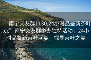 “南寧交友群1130.24小時品鑒新茶葉.cc”南寧交友群舉辦獨特活動，24小時品鑒新茶葉盛宴，探尋茶葉之美